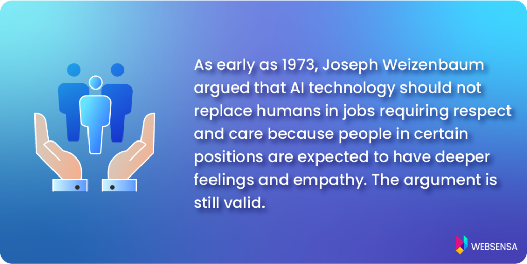 Ethical AI: As early as 1973, Joseph Weizenbaum argued that AI technology should not replace humans in jobs requiring respect and care. He claimed that people in certain positions are expected to have deeper feelings and empathy. The argument is still valid. 